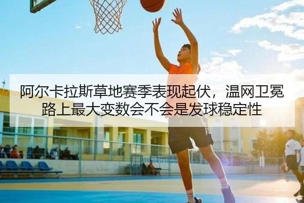 阿尔卡拉斯草地赛季表现起伏，温网卫冕路上最大变数会不会是发球稳定性