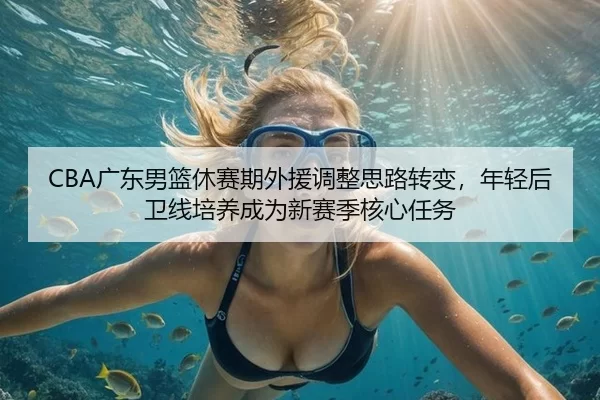 CBA广东男篮休赛期外援调整思路转变，年轻后卫线培养成为新赛季核心任务
