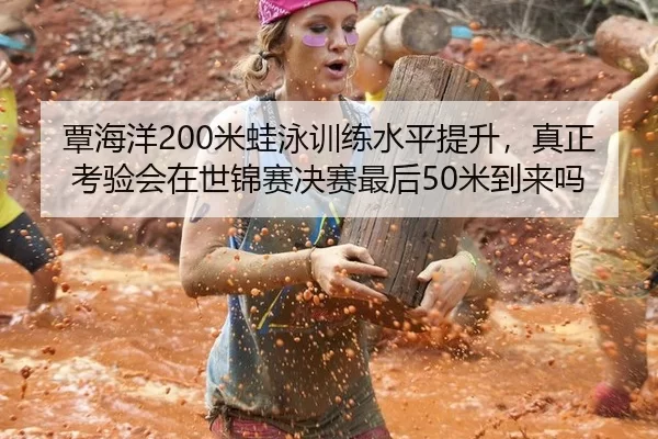 覃海洋200米蛙泳训练水平提升，真正考验会在世锦赛决赛最后50米到来吗